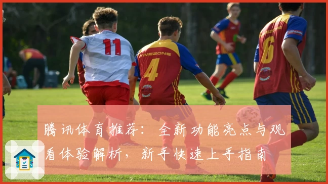 腾讯体育推荐：全新功能亮点与观看体验解析，新手快速上手指南