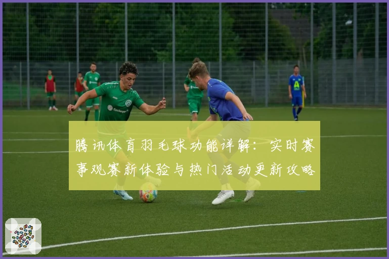 腾讯体育羽毛球功能详解：实时赛事观赛新体验与热门活动更新攻略