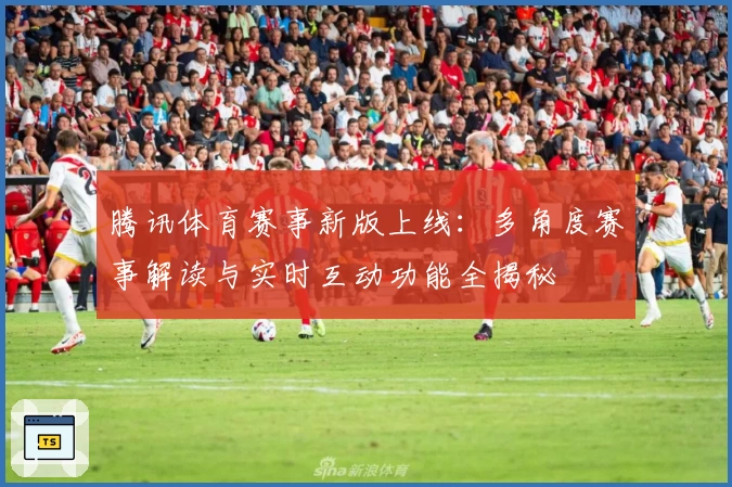 腾讯体育赛事新版上线：多角度赛事解读与实时互动功能全揭秘
