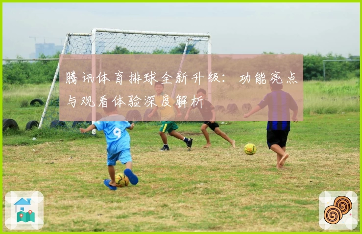 腾讯体育排球全新升级：功能亮点与观看体验深度解析