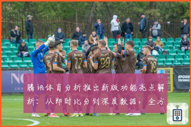 腾讯体育分析推出新版功能亮点解析：从即时比分到深度数据，全方位提升赛事体验