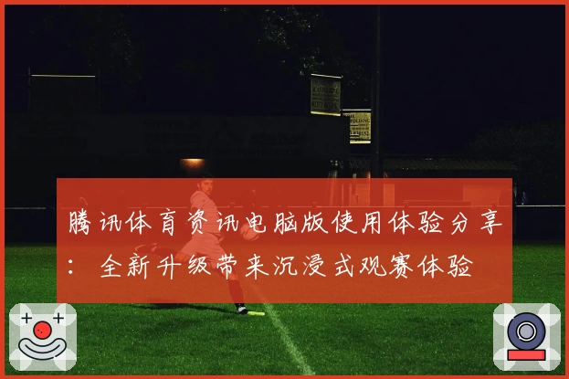 腾讯体育资讯电脑版使用体验分享：全新升级带来沉浸式观赛体验