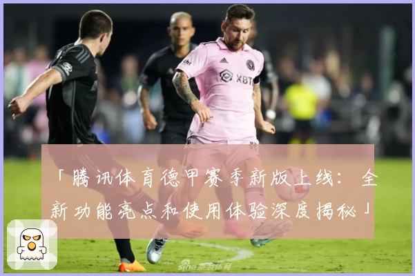 「腾讯体育德甲赛季新版上线：全新功能亮点和使用体验深度揭秘」
