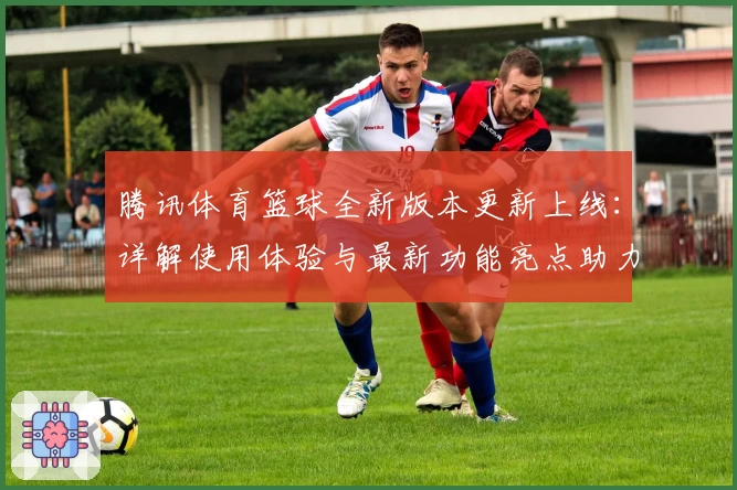 腾讯体育篮球全新版本更新上线：详解使用体验与最新功能亮点助力球迷畅享赛事