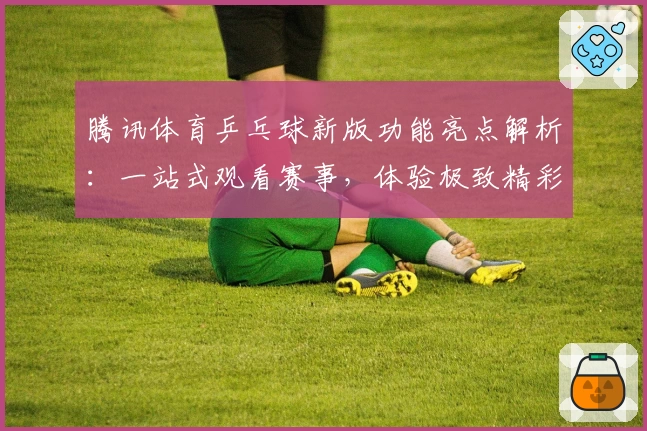 腾讯体育乒乓球新版功能亮点解析：一站式观看赛事，体验极致精彩