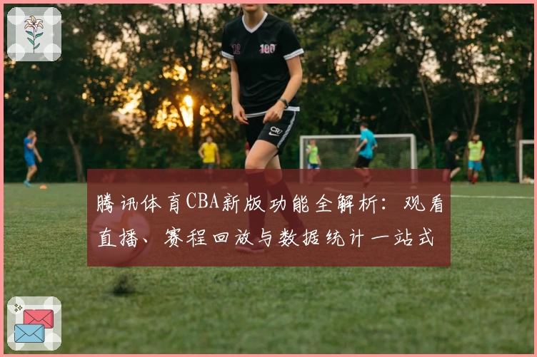腾讯体育CBA新版功能全解析：观看直播、赛程回放与数据统计一站式体验
