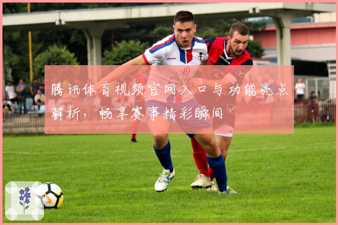 腾讯体育视频官网入口与功能亮点解析，畅享赛事精彩瞬间