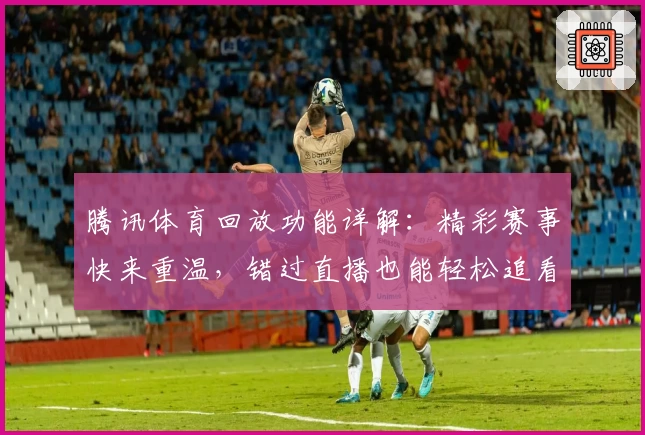 腾讯体育回放功能详解：精彩赛事快来重温，错过直播也能轻松追看
