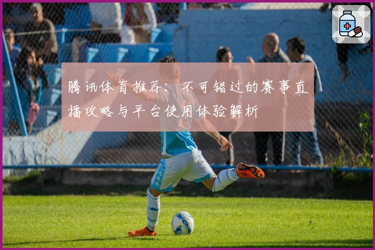 腾讯体育推荐：不可错过的赛事直播攻略与平台使用体验解析