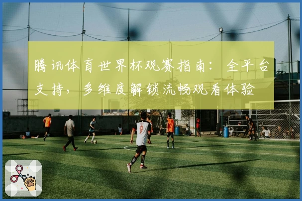 腾讯体育世界杯观赛指南：全平台支持，多维度解锁流畅观看体验