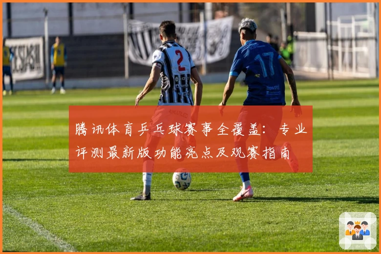 腾讯体育乒乓球赛事全覆盖：专业评测最新版功能亮点及观赛指南