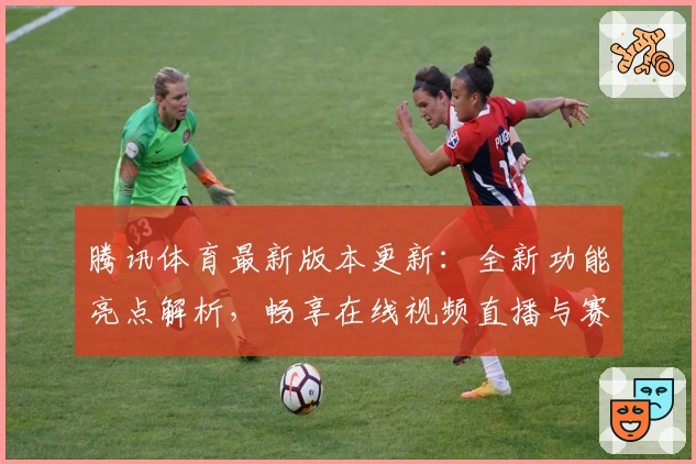 腾讯体育最新版本更新：全新功能亮点解析，畅享在线视频直播与赛事数据秒速获取体验