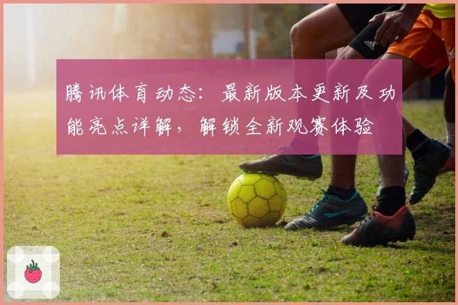 腾讯体育动态：最新版本更新及功能亮点详解，解锁全新观赛体验