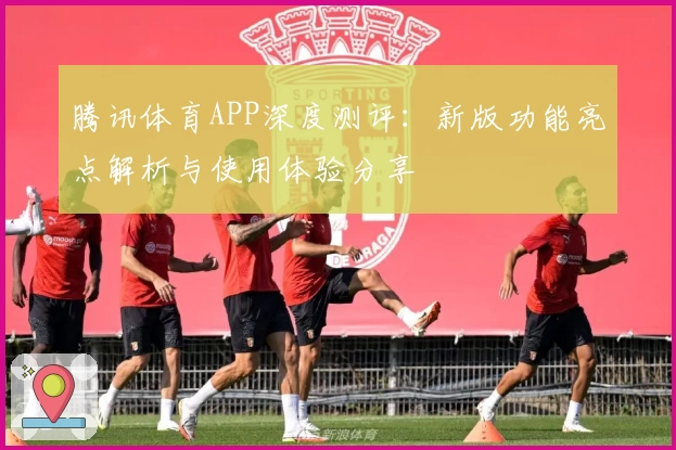 腾讯体育APP深度测评：新版功能亮点解析与使用体验分享