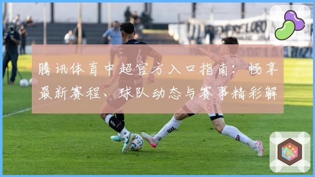 腾讯体育中超官方入口指南:畅享最新赛程、球队动态与赛事精彩解析