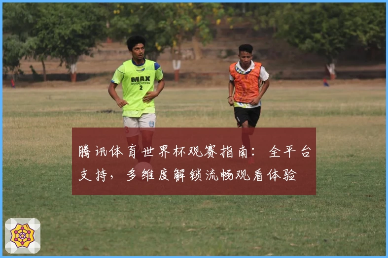 腾讯体育世界杯观赛指南：全平台支持，多维度解锁流畅观看体验