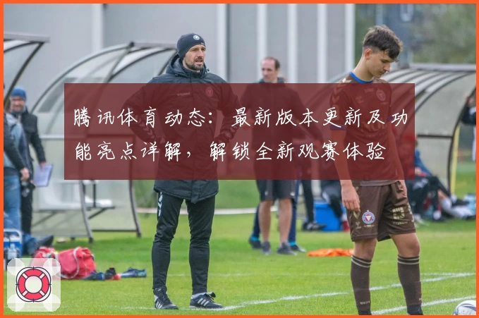 腾讯体育动态：最新版本更新及功能亮点详解，解锁全新观赛体验