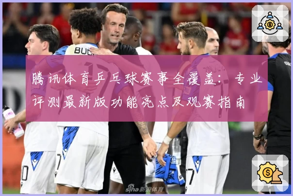 腾讯体育乒乓球赛事全覆盖：专业评测最新版功能亮点及观赛指南